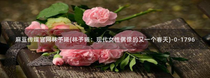 麻豆视频 高清最新：麻豆传媒官网林予曦(林予曦：现代女性