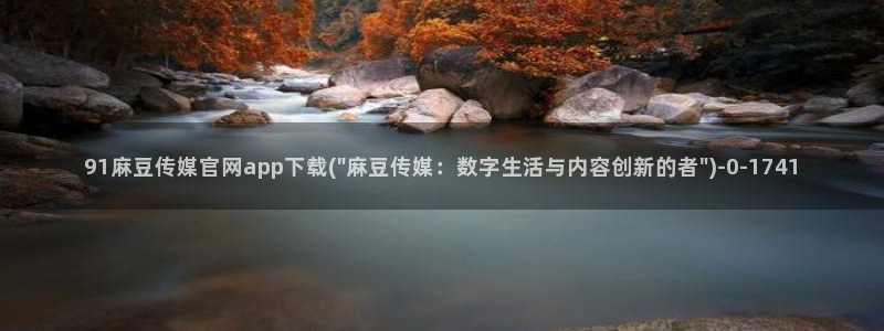 麻豆视频完整版专区：91麻豆传媒官网app下载(